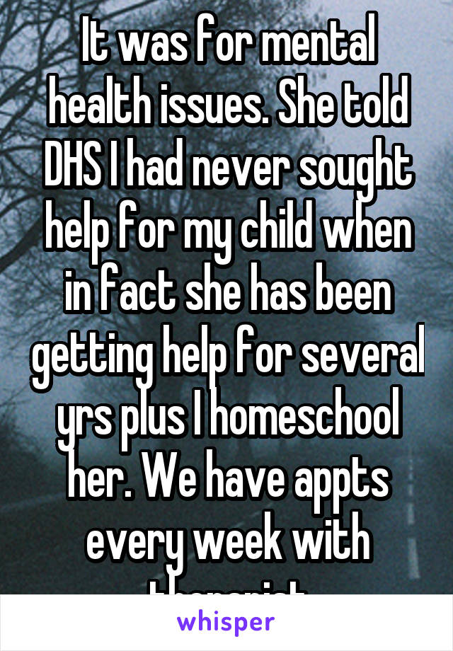 It was for mental health issues. She told DHS I had never sought help for my child when in fact she has been getting help for several yrs plus I homeschool her. We have appts every week with therapist