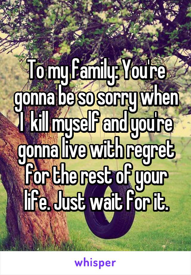 To my family: You're gonna be so sorry when I  kill myself and you're gonna live with regret for the rest of your life. Just wait for it.