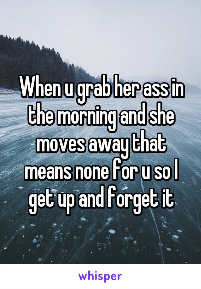 When u grab her ass in the morning and she moves away that means none for u so I get up and forget it