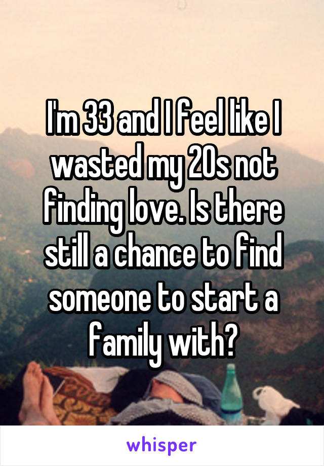 I'm 33 and I feel like I wasted my 20s not finding love. Is there still a chance to find someone to start a family with?