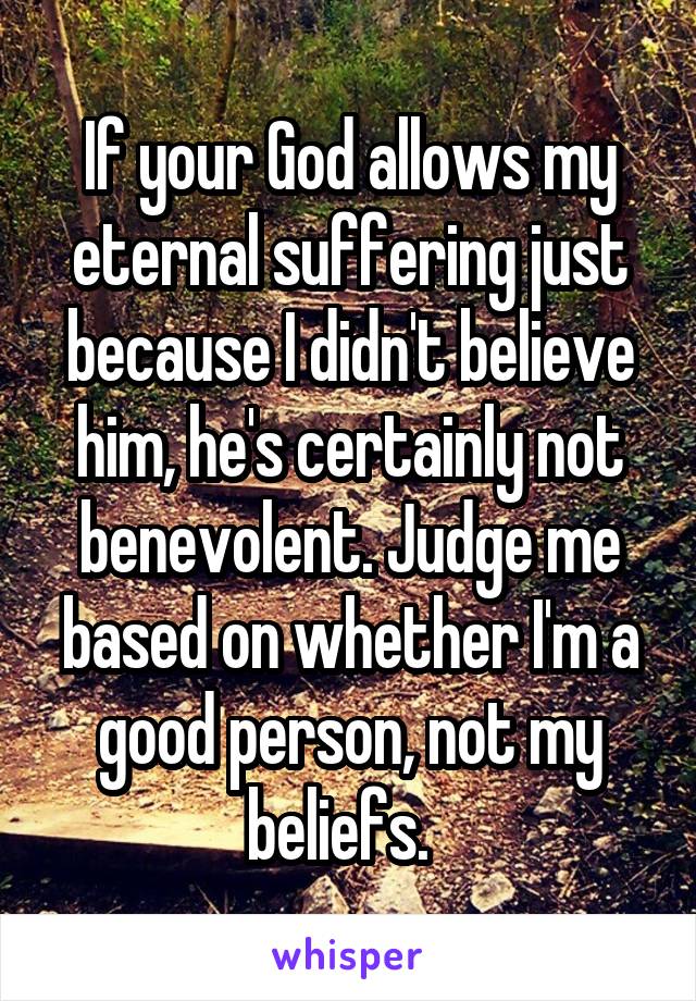 If your God allows my eternal suffering just because I didn't believe him, he's certainly not benevolent. Judge me based on whether I'm a good person, not my beliefs.  