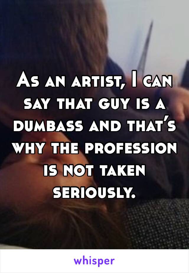 As an artist, I can say that guy is a dumbass and that’s why the profession is not taken seriously. 