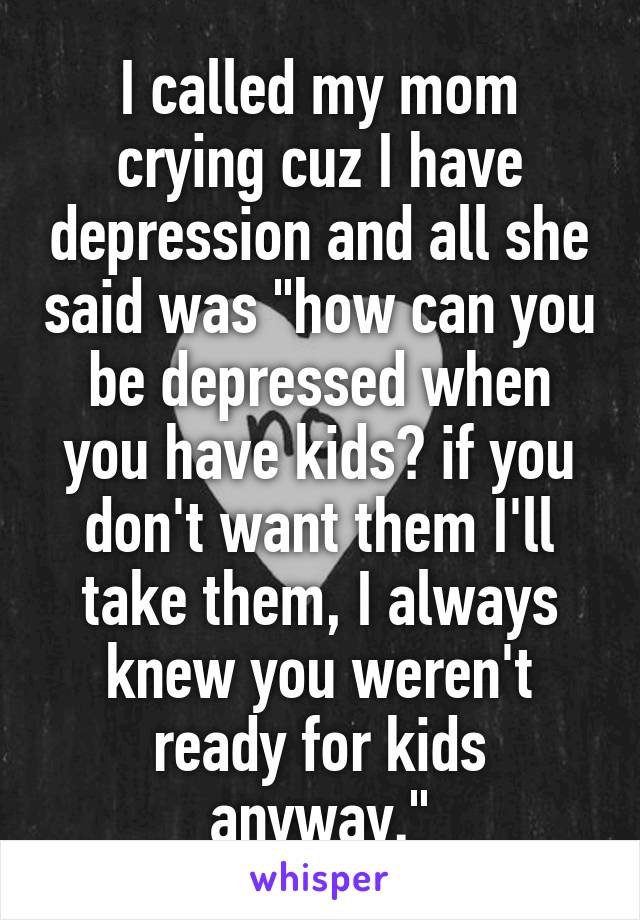 I called my mom crying cuz I have depression and all she said was "how can you be depressed when you have kids? if you don't want them I'll take them, I always knew you weren't ready for kids anyway."