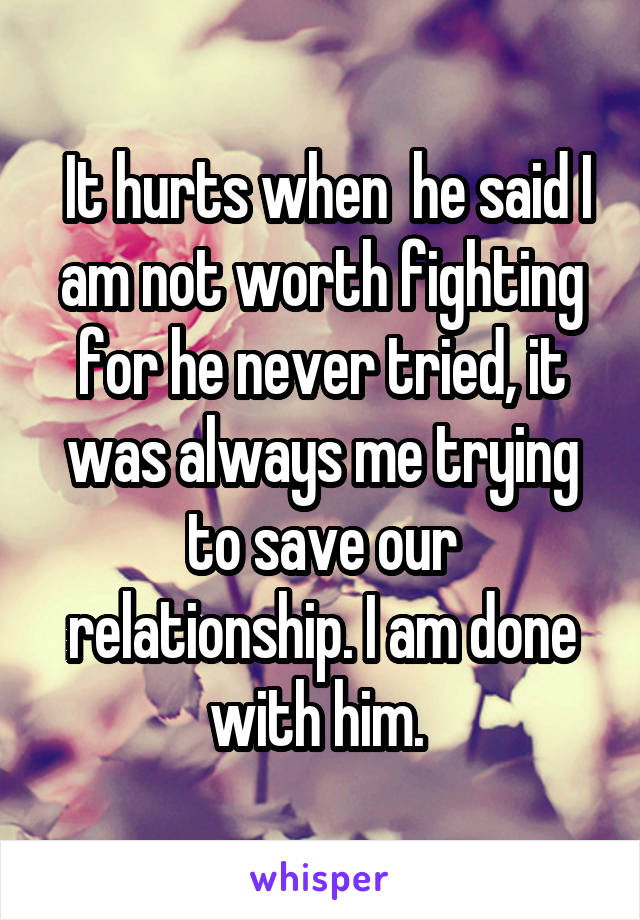  It hurts when  he said I am not worth fighting for he never tried, it was always me trying to save our relationship. I am done with him. 