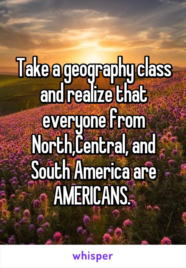 Take a geography class and realize that everyone from North,Central, and South America are AMERICANS. 