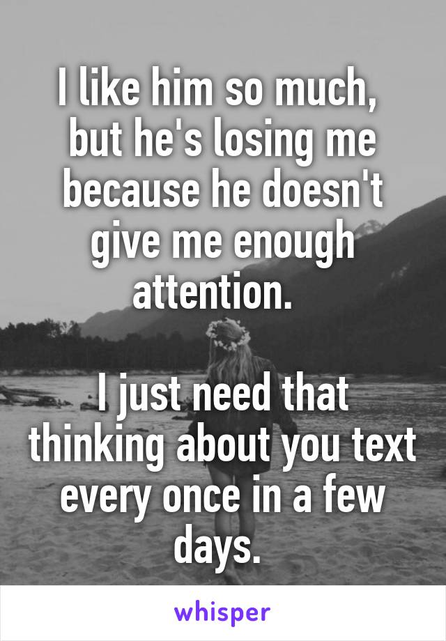 I like him so much,  but he's losing me because he doesn't give me enough attention.  

I just need that thinking about you text every once in a few days. 