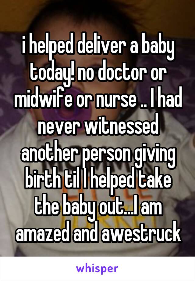 i helped deliver a baby today! no doctor or midwife or nurse .. I had never witnessed another person giving birth til I helped take the baby out...I am amazed and awestruck