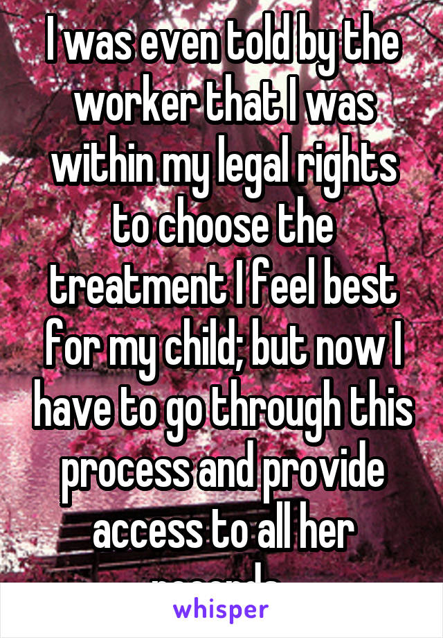 I was even told by the worker that I was within my legal rights to choose the treatment I feel best for my child; but now I have to go through this process and provide access to all her records. 