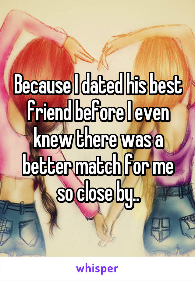 Because I dated his best friend before I even knew there was a better match for me so close by..