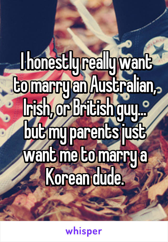  I honestly really want to marry an Australian, Irish, or British guy... but my parents just want me to marry a Korean dude.