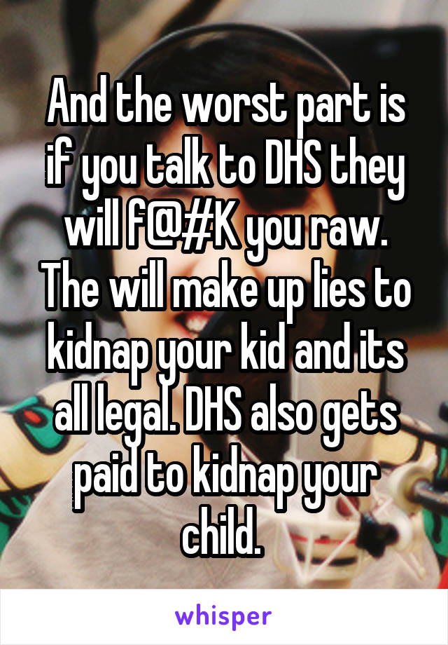 And the worst part is if you talk to DHS they will f@#K you raw. The will make up lies to kidnap your kid and its all legal. DHS also gets paid to kidnap your child. 