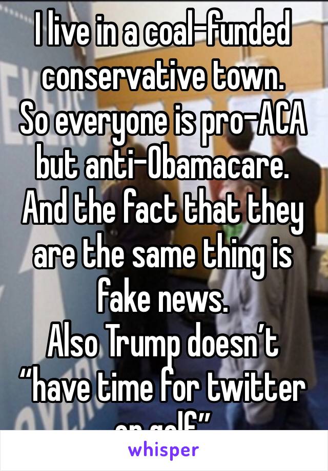 I live in a coal-funded conservative town.
So everyone is pro-ACA but anti-Obamacare.
And the fact that they are the same thing is fake news.
Also Trump doesn’t “have time for twitter or golf”