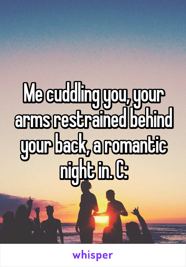 Me cuddling you, your arms restrained behind your back, a romantic night in. C: