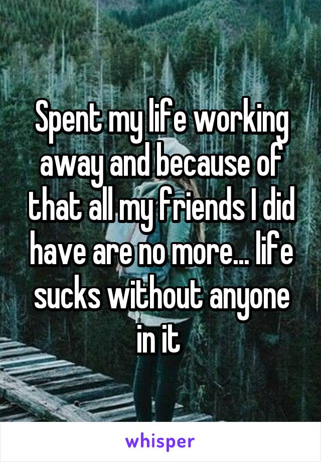 Spent my life working away and because of that all my friends I did have are no more... life sucks without anyone in it 