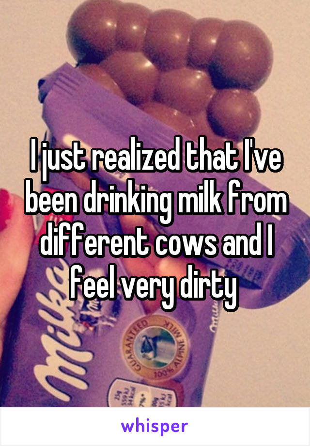 I just realized that I've been drinking milk from different cows and I feel very dirty 