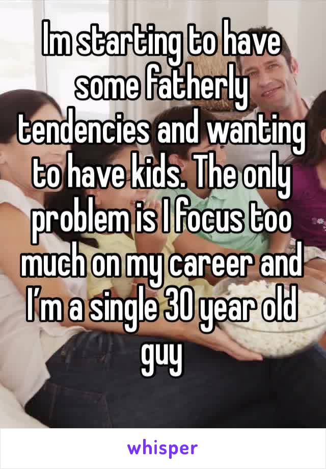 Im starting to have some fatherly tendencies and wanting to have kids. The only problem is I focus too much on my career and I’m a single 30 year old guy