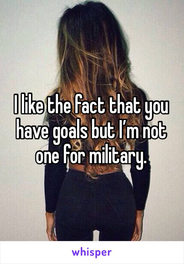 I like the fact that you have goals but I’m not one for military. 