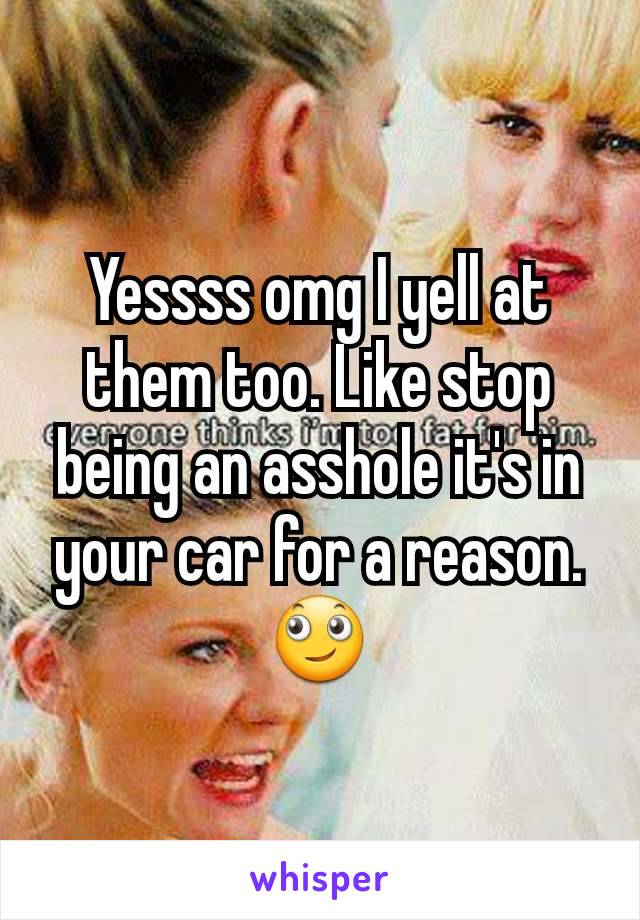 Yessss omg I yell at them too. Like stop being an asshole it's in your car for a reason. 🙄