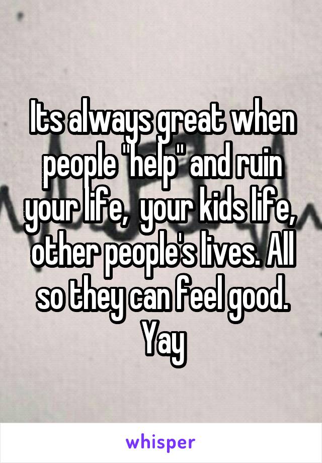 Its always great when people "help" and ruin your life,  your kids life,  other people's lives. All so they can feel good. Yay