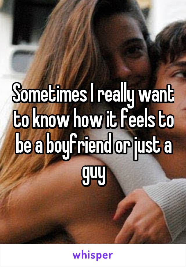 Sometimes I really want to know how it feels to be a boyfriend or just a guy