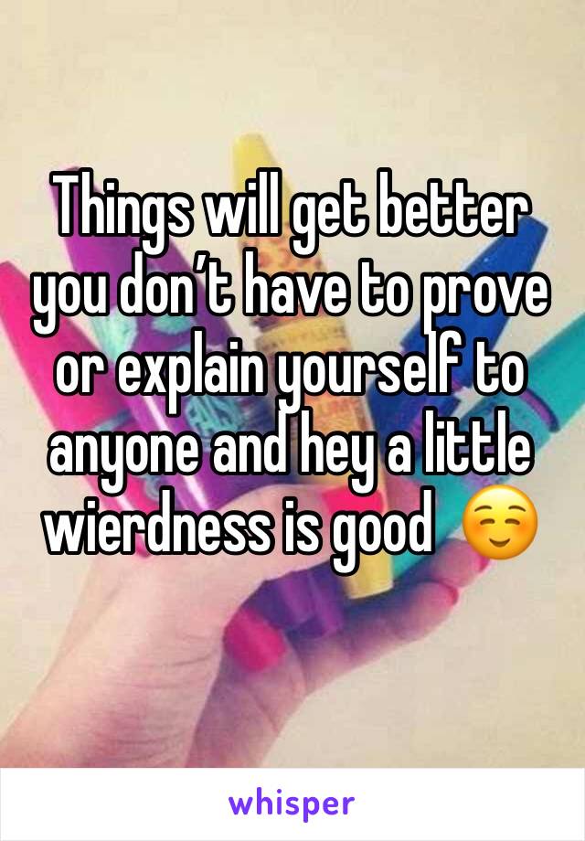 Things will get better you don’t have to prove or explain yourself to anyone and hey a little wierdness is good  ☺️