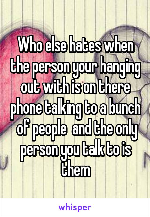 Who else hates when the person your hanging out with is on there phone talking to a bunch  of people  and the only person you talk to is them