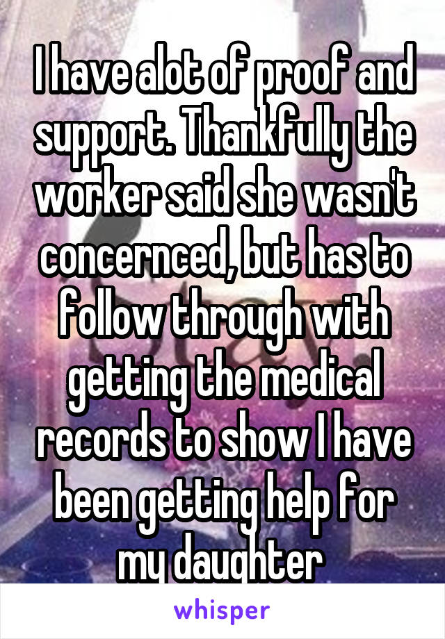 I have alot of proof and support. Thankfully the worker said she wasn't concernced, but has to follow through with getting the medical records to show I have been getting help for my daughter 