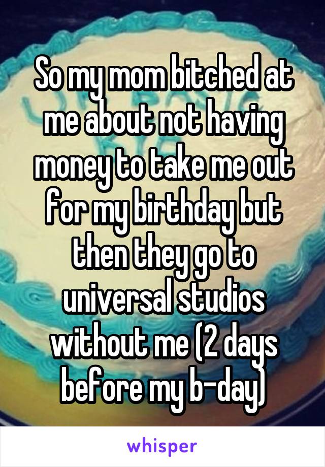 So my mom bitched at me about not having money to take me out for my birthday but then they go to universal studios without me (2 days before my b-day)