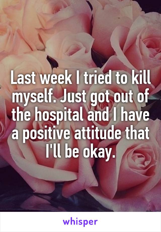 Last week I tried to kill myself. Just got out of the hospital and I have a positive attitude that I'll be okay.