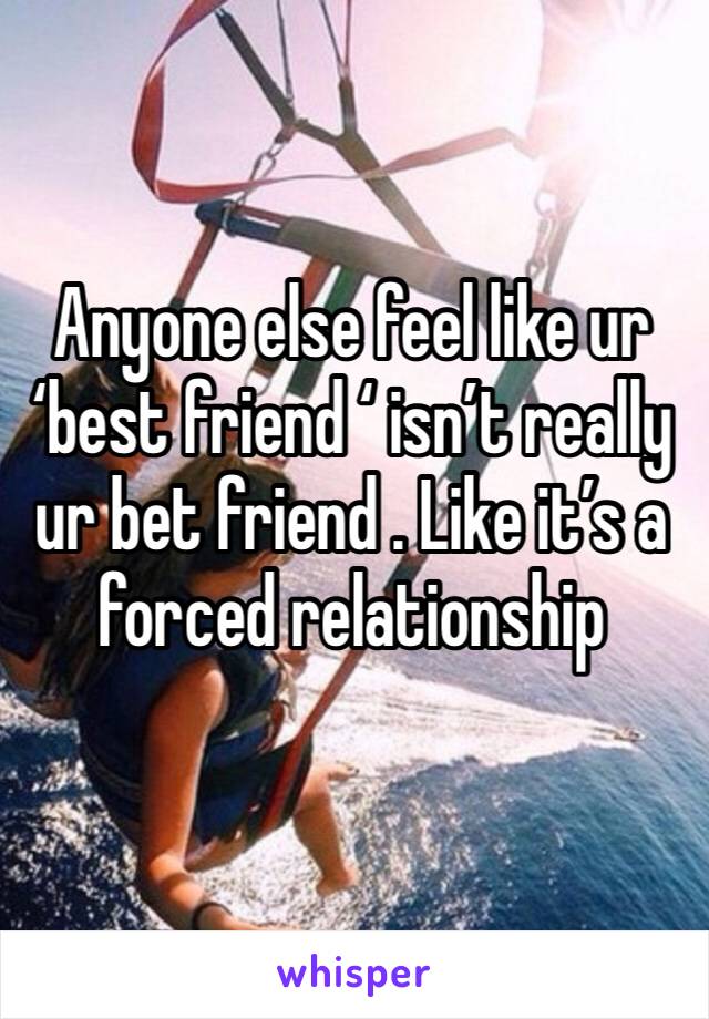 Anyone else feel like ur ‘best friend ‘ isn’t really ur bet friend . Like it’s a forced relationship