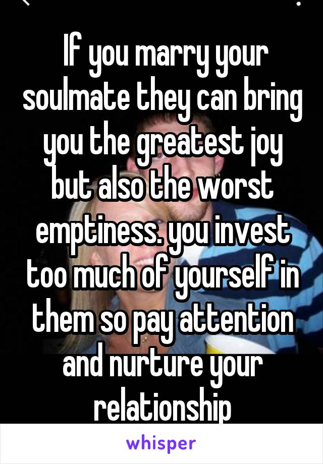  If you marry your soulmate they can bring you the greatest joy but also the worst emptiness. you invest too much of yourself in them so pay attention and nurture your relationship