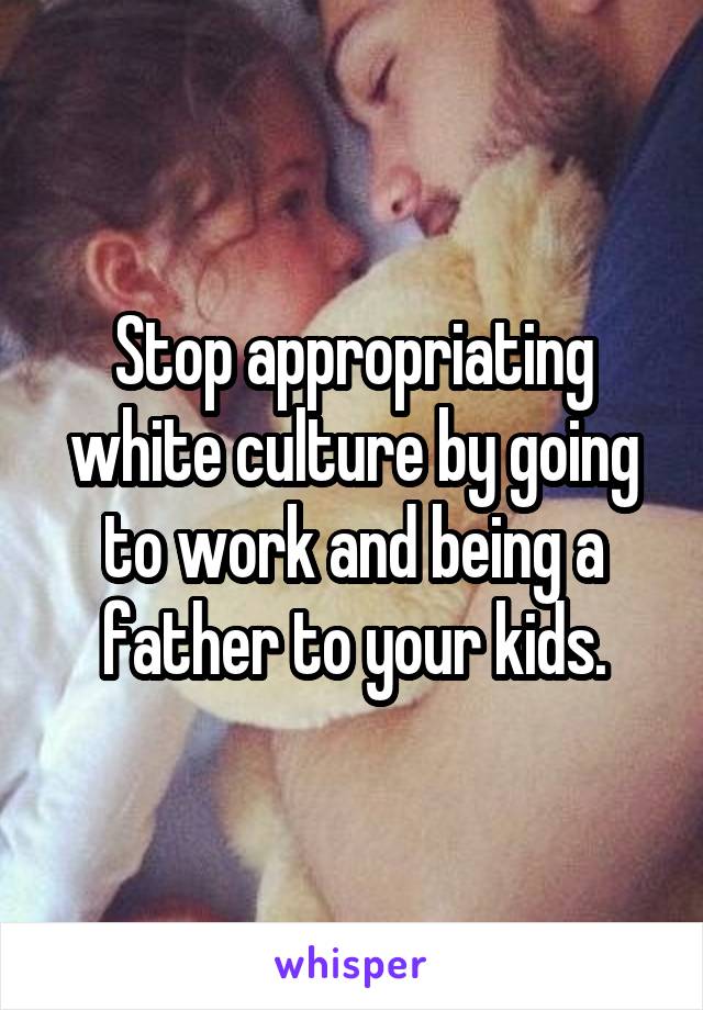 Stop appropriating white culture by going to work and being a father to your kids.