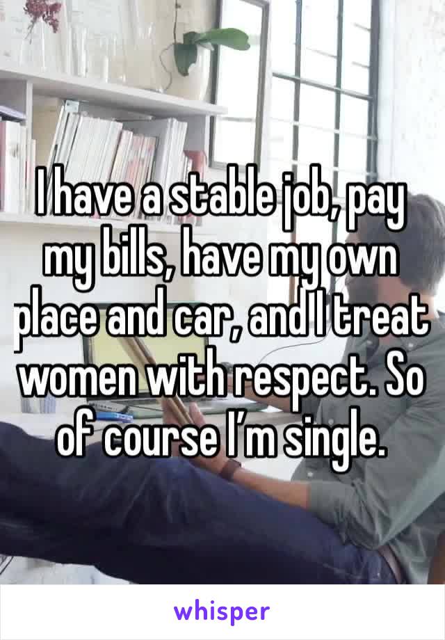 I have a stable job, pay my bills, have my own place and car, and I treat women with respect. So of course I’m single.