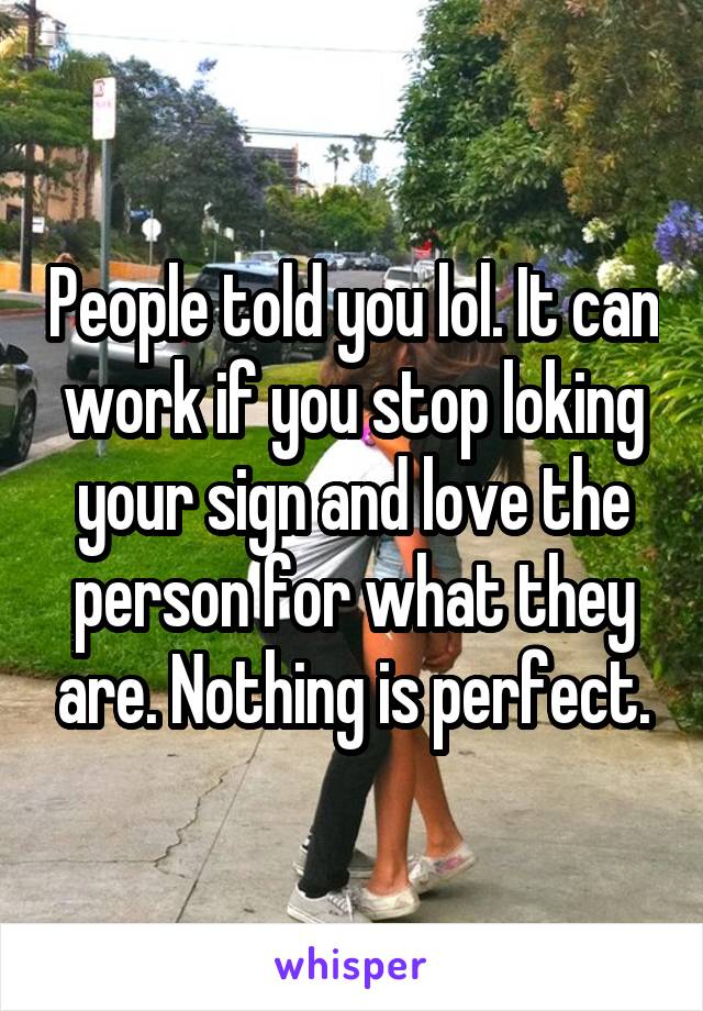 People told you lol. It can work if you stop loking your sign and love the person for what they are. Nothing is perfect.