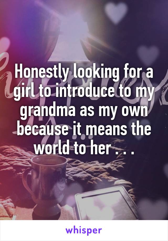 Honestly looking for a girl to introduce to my grandma as my own because it means the world to her . . .
