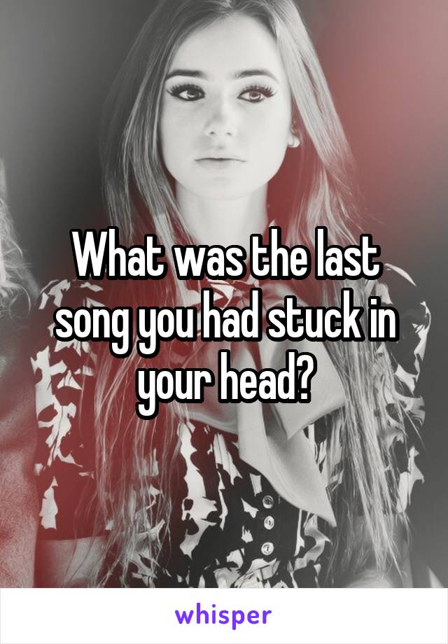 What was the last song you had stuck in your head?