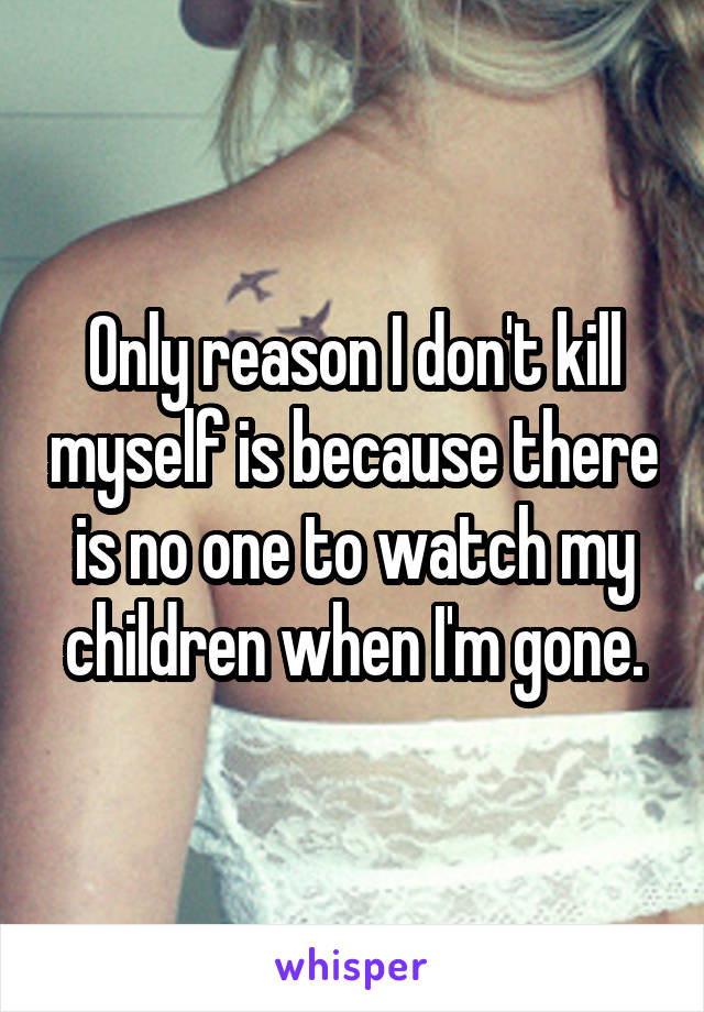 Only reason I don't kill myself is because there is no one to watch my children when I'm gone.