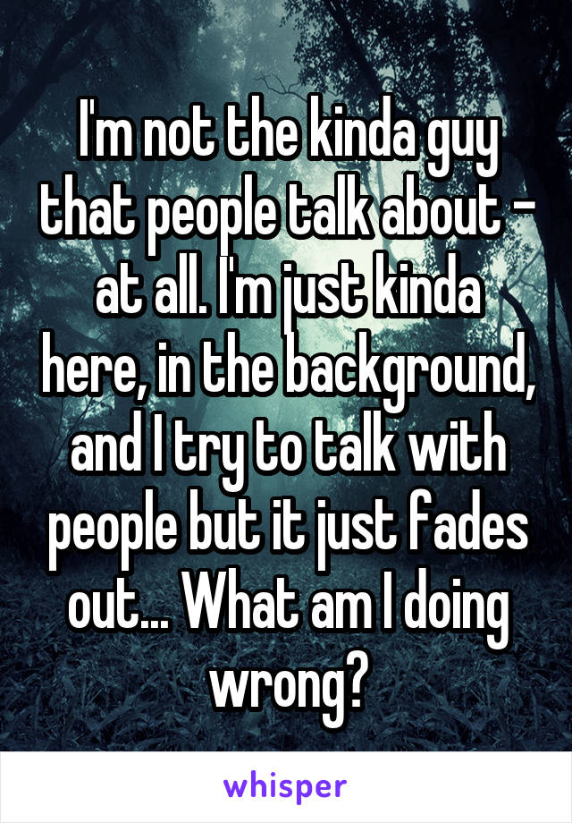 I'm not the kinda guy that people talk about - at all. I'm just kinda here, in the background, and I try to talk with people but it just fades out... What am I doing wrong?