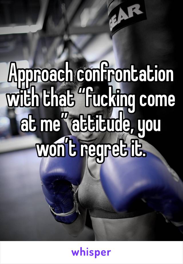 Approach confrontation with that “fucking come at me” attitude, you won’t regret it.