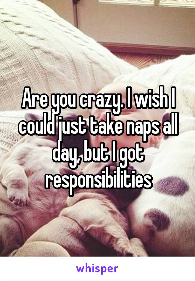 Are you crazy. I wish I could just take naps all day, but I got responsibilities