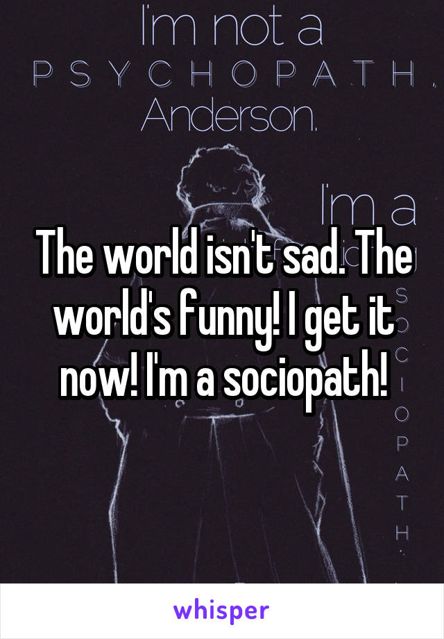 The world isn't sad. The world's funny! I get it now! I'm a sociopath!