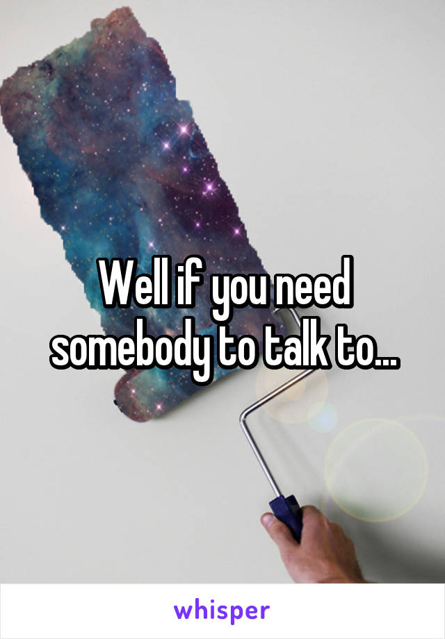 Well if you need somebody to talk to...