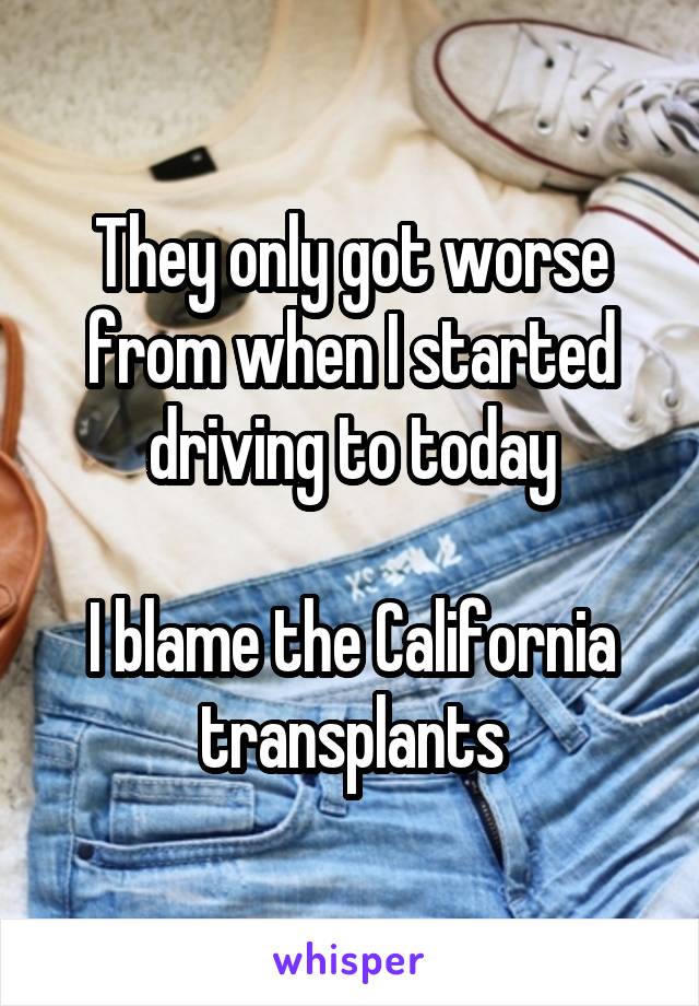 They only got worse from when I started driving to today

I blame the California transplants