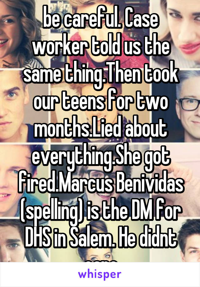 be careful. Case worker told us the same thing.Then took our teens for two months.Lied about everything.She got fired.Marcus Benividas (spelling) is the DM for DHS in Salem. He didnt care