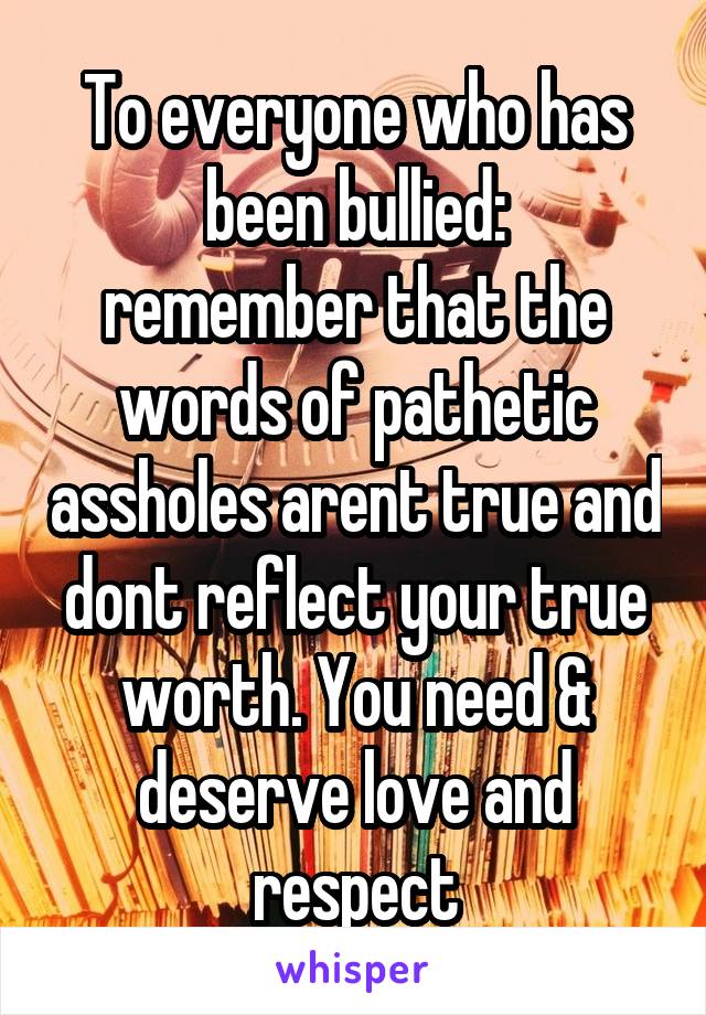 To everyone who has been bullied:
remember that the words of pathetic assholes arent true and dont reflect your true worth. You need & deserve love and respect