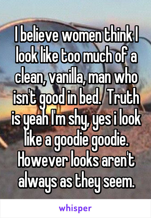 I believe women think I look like too much of a clean, vanilla, man who isn't good in bed.  Truth is yeah I'm shy, yes i look like a goodie goodie. However looks aren't always as they seem.