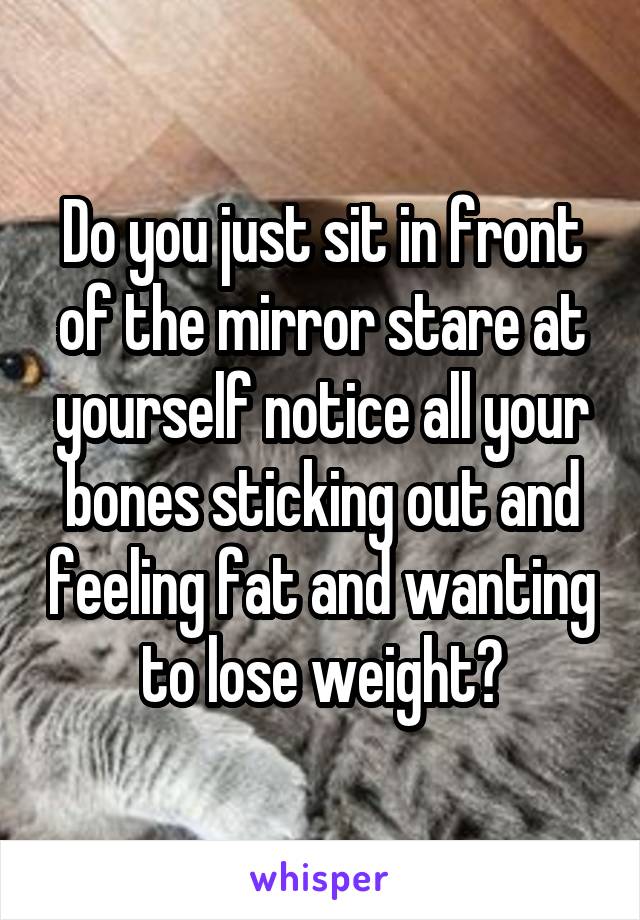 Do you just sit in front of the mirror stare at yourself notice all your bones sticking out and feeling fat and wanting to lose weight?