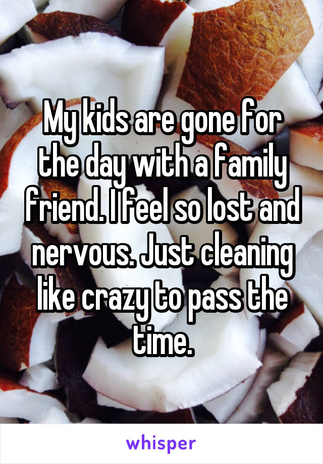 My kids are gone for the day with a family friend. I feel so lost and nervous. Just cleaning like crazy to pass the time.