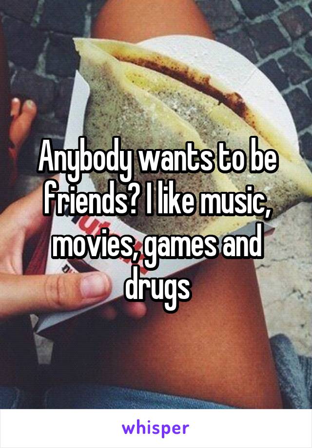 Anybody wants to be friends? I like music, movies, games and drugs