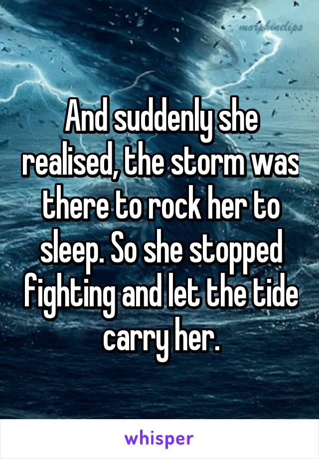 And suddenly she realised, the storm was there to rock her to sleep. So she stopped fighting and let the tide carry her.